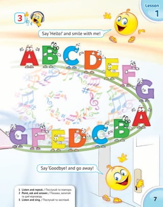 7
1111
LessonLessonLessonLesson
Say ‘Hello!’ and smile with me!
1 Listen and repeat. / Послухай та повтори.
2 Point, ask and answer. / Покажи, запитай
та дай відповідь.
3 Listen and sing. / Послухай та заспівай.
3
Say ‘Goodbye! and go away!
 