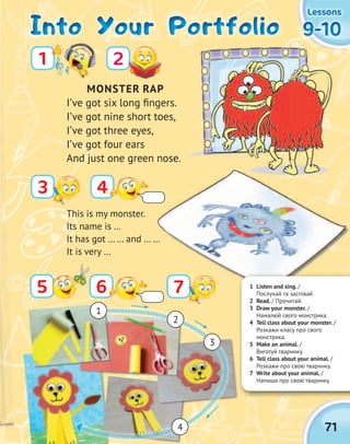 71
9-109-109-109-10
LessonsLessonsLessonsLessons
Into Your PortfolioInto Your PortfolioInto Your PortfolioInto Your Portfolio
MONSTER RAP
I’ve got six long fingers.
I’ve got nine short toes,
I’ve got three eyes,
I’ve got four ears
And just one green nose.
3
21
4
65 7
4
3
2
1
7
This is my monster.
Its name is …
It has got … … and … …
It is very …
1 Listen and sing. /
Послухай та заспівай.
2 Read. / Прочитай.
3 Draw your monster. /
Намалюй свого монстрика.
4 Tell class about your monster. /
Розкажи класу про свого
монстрика.
5 Make an animal. /
Виготуй тваринку.
6 Tell class about your animal. /
Розкажи про свою тваринку.
7 Write about your animal. /
Напиши про свою тваринку.
 