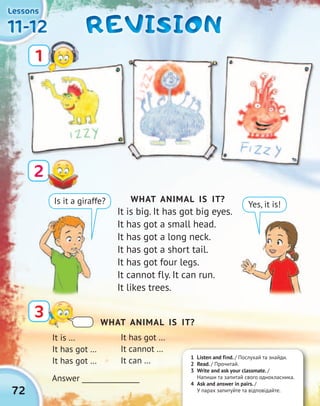72
11-1211-1211-1211-12
LessonsLessonsLessonsLessons
REVISIONREVISIONREVISIONREVISION
2
3
1
WHAT ANIMAL IS IT?
It is big. It has got big eyes.
It has got a small head.
It has got a long neck.
It has got a short tail.
It has got four legs.
It cannot fly. It can run.
It likes trees.
Is it a giraffe? Yes, it is!
It is …
It has got …
It has got …
Answer ________________
1 Listen and find. / Послухай та знайди.
2 Read. / Прочитай.
3 Write and ask your classmate. /
Напиши та запитай свого однокласника.
4 Ask and answer in pairs. /
У парах запитуйте та відповідайте.
WHAT ANIMAL IS IT?
It has got …
It cannot …
It can …
 