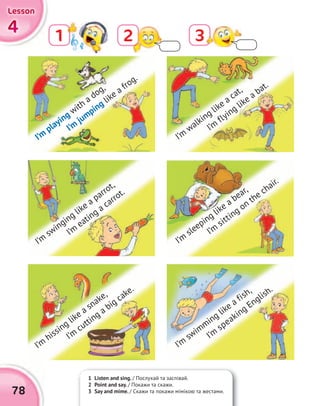 4444
LessonLessonLessonLesson
78
1 2 3
1 Listen and sing. / Послухай та заспівай.
2 Point and say. / Покажи та скажи.
3 Say and mime. / Скажи та покажи мімікою та жестами.
I’m
playing with a dog,
I’m
jumping like a frog.
I’m
swinging like a parrot,
I’m
eating a carrot.
I’m
hissing like a snake,
I’m
cutting a big cake.
I’m
walking like a cat,
I’m
flying like a bat.
I’m
sleeping like a bear,
I’m
sitting on the chair.
I’m
swimming like a fish,
I’m
speaking English.
 