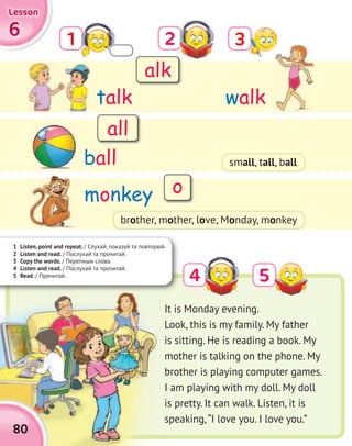 1 Listen, point and repeat. / Слухай, показуй та повторюй.
2 Listen and read. / Послухай та прочитай.
3 Copy the words. / Перепиши слова.
4 Listen and read. / Послухай та прочитай.
5 Read. / Прочитай.
3
5
2
4
1
talk
monkey
ball
walk
6666
LessonLessonLessonLesson
80
It is Monday evening.
Look, this is my family. My father
is sitting. He is reading a book. My
mother is talking on the phone. My
brother is playing computer games.
I am playing with my doll. My doll
is pretty. It can walk. Listen, it is
speaking,“I love you. I love you.”
alk
all
o
brother, mother, love, Monday, monkey
small, tall, ball
 