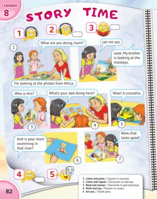 TIMETIMETIMETIMESTORYSTORYSTORYSTORY8888
LessonLessonLessonLesson
1 Listen and point. / Слухай та показуй.
2 Listen and repeat. / Послухай та повтори.
3 Read and answer. / Прочитай та дай відповіді.
4 Point and say. / Покажи та скажи.
5 Act out. / Зіграй роль.
2
Look. My brother
is looking at the
monkeys.
Let me see.
Who is this?
I’m looking at the photos from Africa.
What’s your dad doing here? Wow! A crocodile.
Wow, that
looks good!
82
1
3
5
6 7
4
1
4 5
What are you doing, mum?
3
And is your mum
swimming in
that river?
 