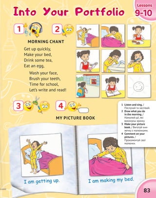 Into Your PortfolioInto Your PortfolioInto Your PortfolioInto Your Portfolio
2
43
Get up quickly,
Make your bed,
Drink some tea,
Eat an egg,
Wash your face,
Brush your teeth,
Time for school,
Let’s write and read!
9-109-109-109-10
LessonsLessonsLessonsLessons
83
MY PICTURE BOOK
I am getting up. I am making my bed.I am making my bed.
MORNING CHANT
1 Listen and sing. /
Послухай та заспівай.
2 Draw what you do
in the morning. /
Намалюй дії, які
виконуєш зранку.
3 Make your picture
book. / Виготуй кни-
жечку з малюнками.
4 Comment on your
pictures. /
Прокоментуй свої
малюнки.
1
 