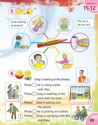 11-1211-1211-1211-12
LessonsLessonsLessonsLessons
6
5
Photo He is riding a bike
with Max.
Photo Greg is walking in the
park with his mum.
Photo Dad is talking over
the phone.
Photo He is putting on clothes.
Photo Greg is swinging with Bill
and Mary.
Is he looking
at photos?
Yes, he is.
No, he isn’t.
Greg is looking at the photos.
85
1
5
2
3
4
 