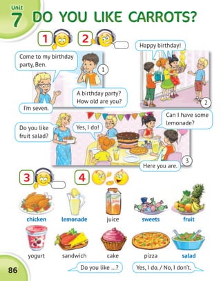 3
DO YOU LIKE CARROTS?DO YOU LIKE CARROTS?DO YOU LIKE CARROTS?DO YOU LIKE CARROTS?DO YOU LIKE CARROTS?DO YOU LIKE CARROTS?DO YOU LIKE CARROTS?DO YOU LIKE CARROTS?7777
21
UnitUnitUnitUnit
86
4
chicken
yogurt
juice
cake
lemonade
sandwich
sweets
pizza
fruit
salad
Do you like …? Yes, I do. / No, I don’t.
1
2
Come to my birthday
party, Ben.
A birthday party?
How old are you?
Do you like
fruit salad?
Can I have some
lemonade?
Happy birthday!
I’m seven.
Here you are.
Yes, I do!
3
 
