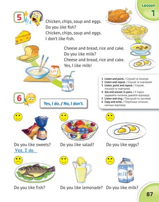 1 Listen and point. / Cлухай та показуй.
2 Listen and repeat. / Слухай та повторюй.
3 Listen, point and repeat. / Слухай,
показуй та повторюй.
4 Ask and answer in pairs. / У парах
задавайте питання, давайте відповіді.
5 Listen and sing. / Послухай та заспівай.
6 Copy and write. / Перепиши питання,
напиши відповіді.
6 Yes, I do. / No, I don’t.
Do you like sweets?
_____________
Do you like fish?
Do you like salad?
Do you like lemonade?
Do you like eggs?
Do you like milk?Do you like milk?
87
1111
LessonLessonLessonLesson
5 Сhicken, chips, soup and eggs.
Do you like fish?
Сhicken, chips, soup and eggs.
I don’t like fish.
Cheese and bread, rice and cake.
Do you like milk?
Cheese and bread, rice and cake.
Yes, I like milk!
Yes, I do.
 