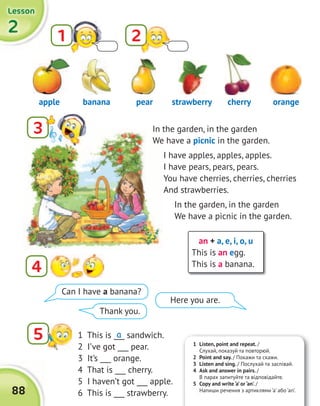 2222
LessonLessonLessonLesson
88
In the garden, in the garden
We have a picnic in the garden.
I have apples, apples, apples.
I have pears, pears, pears.
You have cherries, cherries, cherries
And strawberries.
In the garden, in the garden
We have a picnic in the garden.
an + a, e, i, o, u
This is an egg.
This is a banana.
1 2
3
4
5
apple pearbanana strawberry cherry orange
1 This is ___ sandwich.
2 I’ve got ___ pear.
3 It’s ___ orange.
4 That is ___ cherry.
5 I haven’t got ___ apple.
6 This is ___ strawberry.
a
Can I have a banana?
Thank you.
Here you are.
1 Listen, point and repeat. /
Слухай, показуй та повторюй.
2 Point and say. / Покажи та скажи.
3 Listen and sing. / Послухай та заспівай.
4 Ask and answer in pairs. /
В парах запитуйте та відповідайте.
5 Copy and write ‘a’ or ‘an’. /
Напиши речення з артиклями ‘a’ або ‘an’.
 