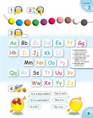 9
3333
LessonLessonLessonLesson
Aa Gg
Mm
Bb
Hh
Nn
Cc
Ii
Oo
Yy
Dd
Jj
Pp
Zz
Ee
Kk
Ww
Ff
Ll
Xx
Is it a blue letter? No, it isn’t.
Yes, it is.
Yes, it is.
Is it a red letter?
Is it ‘G’?
1
3
2
44
1 Listen and point. /
Слухай та показуй
2 Listen and sing. /
Послухай та заспівай.
3 Listen, point and
repeat. / Слухай,
показуй та повторюй.
4 Play the game. /
Пограй у гру.
Ss Tt Uu VvQq Rr
 