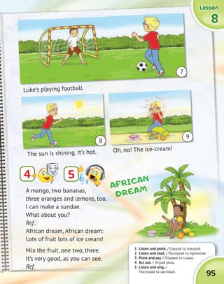 95
4
1 Listen and point. / Слухай та показуй.
2 Listen and read. / Послухай та прочитай.
3 Point and say. / Покажи та скажи.
4 Act out. / Зіграй роль.
5 Listen and sing. /
Послухай та заспівай.
5
The sun is shining. It’s hot. Oh, no! The ice-cream!
Luke’s playing football.
A mango, two bananas,
three oranges and lemons, too.
I can make a sundae.
What about you?
Ref.:
African dream, African dream:
Lots of fruit lots of ice cream!
Mix the fruit, one two, three.
It’s very good, as you can see.
Ref.
AFRICAN
DREAM
Luke’s playing football.
The sun is shining. It’s hot.
Luke’s playing football.
Oh, no! The ice-cream!
9
8
7
8888
LessonLessonLessonLessonLessonLessonLessonLesson
 