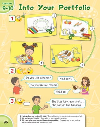 1 Make a plate and cards with food. / Виготуй тарілку та карточки з малюнками їжі.
2 Ask and answer in pairs. / Запитуйте та відповідайте у парах.
3 Tell class what your partner likes and doesn’t like. / Розкажи про те, що любить
або не любить їсти твій партнер по парі.
9-109-109-109-10
LessonsLessonsLessonsLessons
96
Into Your PortfolioInto Your PortfolioInto Your PortfolioInto Your Portfolio
3
2
Do you like bananas? No, I don’t.
Yes, I do.
Do you like ice-cream?
1
4
3
2
1
She likes ice-cream and … .
She doesn’t like bananas.
 