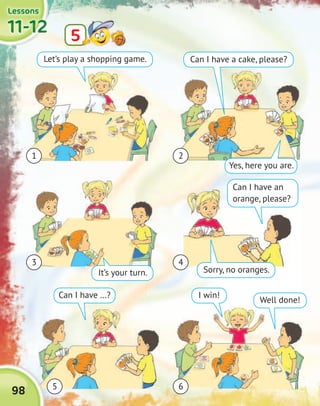 11-1211-1211-1211-12
LessonsLessonsLessonsLessons
55
98
1
3
2
4
65
Let’s play a shopping game.
It’s your turn.
Can I have …?
Yes, here you are.
Sorry, no oranges.
Well done!
Can I have a cake, please?
Can I have an
orange, please?
I win!
 