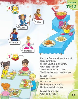 99
LessonsLessonsLessonsLessons
11-1211-1211-1211-12
Liz, Nick, Ben and Vic are at school.
It is a lunchtime.
Look at Liz. This is her lunch.
What does she like?
She likes chicken and salad.
She likes cheesecake and tea, too.
Look at Nick.
Does he like cakes?
No, he doesn’t.
He likes yogurt and milk.
He likes sandwiches, too.
Look at Vic and Ben.
What do they like?
6
7
11-1211-1211-1211-12
Queen
King
Prince
Princess
1
3
4
2
 