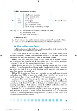 <
§
>
2. Play a grammar trio game.
study new subjects
meet new friends
can work hard
We may take sport in the sixth form
must go on excursions
join different clubs
learn many interesting things
E x a m p l e : We can meet new friends in the sixth form.
We must work hard.
We may take new sport.
3. In groups, say:
1. What clothes the sixth formers should/shouldn’t wear at school.
2. How the school children should/shouldn’t behave at school.
IV. Time to Listen and Read
1. Listen to / read what different children say about their studies in the
sixth form. Whose ideas do you share?
Ann: I like to be a sixth former. It means I will learn more about
different unknown things. There are new subjects in our new time table
and there are also new teachers. I like to learn new things!
Boris: Last year the sport team of our class was a school champi­
on. In summer my friends and I practised a lot in our school stadium.
I hope we’ll win all the football matches this year too.
Olha: During my summer holidays my granny taught me how to em­
broider. I’ve embroidered my blouse and a handkerchief. Now I want to
learn how to knit. I have a little brother and I want to knit socks for
him. Our teacher can teach me.
Helen: My friends say I ’m a very sociable person and make friends
easily. It’s true. I like to meet new people. As a rule there are a few new
pupils in our class every year. I think we’ll make friends.
Andrew: This year I’m going to join our English-speaking club.
I want to improve my English. I spent my summer in Artek and became
acquainted with John Brown from Britain. I had difficulties in commu­
nicating with him. I felt ashamed when I couldn’t understand him or
answer his questions I must learn English better!
Bohdan: As I’m interested in computing this year I’m going to devote
more time to it. I want to learn how to make my web-site, to search the
Internet at our computer technology lessons. It’s fun to find new e-pals
and to communicate with them.
9
Kalinina_AM-Sp_6eng_(138-13)_v.indd 9 30.05.2014 12:44:20
 