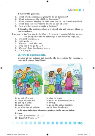 <
§
>
Lt f SOM 1
#
2. Answer the questions.
1. What are the classmates going to do on Saturday?
2. What options are the children discussing?
3. What pluses of staying in town does one of the friends mention?
4. What does the other friend like to do out of town?
5. How are they going to make a decision?
3. Complete the sentences about a weekend trip and compare them to
your experience.
E x a m p l e : Isn’t it wonderful that ... ! ^ Isn’t it wonderful that we are
all going on a trip on Saturday! I love weekend trips, too.
1. We need to plan ... .
2. Let’s go to ... .
3. We can ... and what not.
4. Why don’t we go to ... ?
5. We can’t lose the chance to ... .
6. It’s a pity to ... .
VI. Time to Communicate.
a) Look at the pictures and describe the two options for choosing a
route as if you are Lucy/Steve.
to go out of town;
to tempt anyone out;
to put up a tent;
to make a fire;
to be a big fan of nature.
to stay in town;
to go to an amusement park;
to swing;
to go on the roller-coaster;
not to lose the chance.
b) In pairs, talk about choosing a route as in the pattern below.
Pattern:
A: Isn’t it wonderful to ... ?
B: Terrific! Where ... ?
103
Kalinina_AM-Sp_6eng_(138-13)_v.indd 103 30.05.2014 12:44:34
 