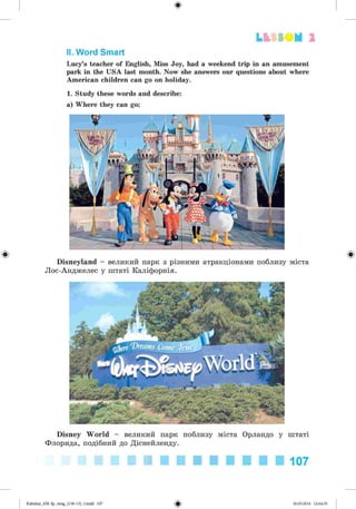 ф
Lfcf SOM 2
II. Word Smart
Lucy’s teacher of English, Miss Joy, had a weekend trip in an amusement
park in the USA last month. Now she answers our questions about where
American children can go on holiday.
1. Study these words and describe:
a) Where they can go;
Ф Disneyland - великий парк з різними атракціонами поблизу міста
Лос-Анджелес у штаті Каліфорнія.
Ф
Disney World - великий парк поблизу міста Орландо у штаті
Флорида, подібний до Діснейленду.
107
Ф
Kalinina_AM-Sp_6eng_(138-13)_v.indd 107 30.05.2014 12:44:35
 