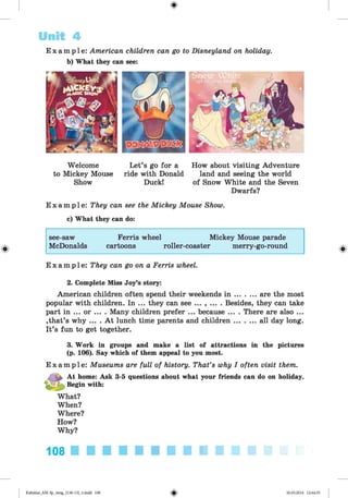 <
§
>
E x a m p l e : American children can go to Disneyland on holiday.
b) What they can see:
Unit 4
Welcome
to Mickey Mouse
Show
Let’s go for a
ride with Donald
Duck!
How about visiting Adventure
land and seeing the world
of Snow White and the Seven
Dwarfs?
E x a m p l e : They can see the Mickey Mouse Show.
c) What they can do:
see-saw Ferris wheel Mickey Mouse parade
#
McDonalds cartoons roller-coaster merry-go-round
E x a m p l e : They can go on a Ferris wheel.
2. Complete Miss Joy’s story:
American children often spend their weekends i n ......... are the most
popular with children. In ... they can see ... , ... . Besides, they can take
part in ... or ... . Many children prefer ... because ... . There are also ...
»that’s why ... . At lunch time parents and children......... all day long.
It’s fun to get together.
3. Work in groups and make a list of attractions in the pictures
(p. 106). Say which of them appeal to you most.
E x a m p l e : Museums are full of history. That’s why I often visit them.
At home: Ask 3-5 questions about what your friends can do on holiday.
Begin with:
What?
When?
Where?
How?
Why?
108 ■ ■ ■ ■ ■ ■ ■ ■ ■ ■ ■ ■
*
Kalinina_AM-Sp_6eng_(138-13)_v.indd 108 30.05.2014 12:44:35
 