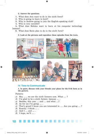 <
§
>
#
2. Answer the questions.
1. What does Ann want to do in the sixth form?
2. Who is going to learn to knit?
3. Why is Andrew going to join the English-speaking club?
4. Who is very sociable?
5. What does Bohdan want to learn at his computer technology
lessons?
6. What does Boris plan to do in the sixth form?
3. Look at the pictures and reproduce these episodes from the texts.
IV. Time to Communicate
1. In pairs, discuss with your friends your plans for the 6-th form as in
the pattern.
Pattern:
A: Hey ... , we are the sixth formers now. What ... ?
B: I’m glad to be a sixth former, because ... .
A: Besides, this year ... and ... and what ...?
B: As for me I’m going ... .
A: That’s great! I know you are interested in .... Are you going ... ?
B: Exactly. I think ... .
A: And I ... and ... .
B: I hope, we’ll ... .
10
Kalinina_AM-Sp_6eng_(138-13)_v.indd 10 30.05.2014 12:44:20
 