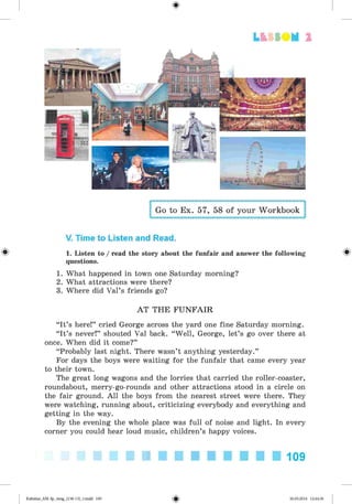 <
§
>
Lt f SOM 2
Go to Ex. 57, 58 of your Workbook
V. Time to Listen and Read.
^ 1. Listen to / read the story about the funfair and answer the following
questions.
1. What happened in town one Saturday morning?
2. What attractions were there?
3. Where did Val’s friends go?
AT THE FUNFAIR
“It’s here!” cried George across the yard one fine Saturday morning.
“It’s never!” shouted Val back. “Well, George, let’s go over there at
once. When did it come?”
“Probably last night. There wasn’t anything yesterday.”
For days the boys were waiting for the funfair that came every year
to their town.
The great long wagons and the lorries that carried the roller-coaster,
roundabout, merry-go-rounds and other attractions stood in a circle on
the fair ground. All the boys from the nearest street were there. They
were watching, running about, criticizing everybody and everything and
getting in the way.
By the evening the whole place was full of noise and light. In every
corner you could hear loud music, children’s happy voices.
109
Kalinina_AM-Sp_6eng_(138-13)_v.indd 109 30.05.2014 12:44:36
 