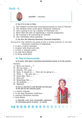 <
§
>
Unit 4
pysanka - nncaHKa.
#
2. Say if it is true or false.
1. The children invited their international guests to come to Ukraine.
2. The children know much about Ukrainian traditions.
3. Ann is going to set up a display of Ukrainian art.
4. Steve likes the idea of organizing a cultural programme.
5. He is going to do everything by himself.
6. Ann remembers about presents.
3. Say how the following illustrates Ukrainian hospitality.
E x a m p l e : The children are going to give a hearty welcome, in the best
Ukrainian traditions of hospitality.
• to give a hearty welcome;
• to greet with bread and salt;
• to have a welcome party;
• to cook local dishes;
• to bring small gifts.
VI. Time to Communicate.
a) In pairs, talk about welcoming international guests as in the pattern.
Pattern:
A: Have you heard ... ?
B: Do you mean ... ?
A: Exactly. We must ... .
B: Sure. It should be ... . How are we going
A: With ... . We also can ... .
B: Good idea. Next ... .
A: Such as?
B: Something like ... .
A: No problem........
B: Splendid.
b) Act as Ann/Steve and describe her/his part
of the job for the welcome party.
• a hearty welcome
• in the best Ukrainian traditions
• national Ukrainian costume
• local dishes
c) Describe your most memorable experience
of welcoming guests at home / at school.
to ... .
118
Kalinina_AM-Sp_6eng_(138-13)_v.indd 118 30.05.2014 12:44:37
 