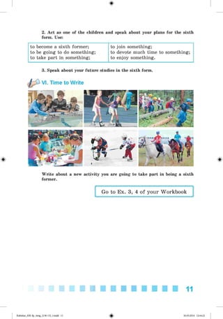 <
§
>
2. Act as one of the children and speak about your plans for the sixth
form. Use:
to become a sixth former;
to be going to do something;
to take part in something;
to join something;
to devote much time to something;
to enjoy something.
#
3. Speak about your future studies in the sixth form.
VI. Time to Write
Write about a new activity you are going to take part in being a sixth
former.
Go to Ex. 3, 4 of your Workbook
11
Kalinina_AM-Sp_6eng_(138-13)_v.indd 11 30.05.2014 12:44:21
 