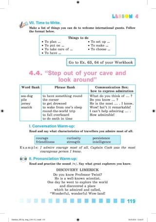 <
§
>
Lt f SOM 4
Make a list of things you can do to welcome international guests. Follow
the format below.
VII. Time to Write.
Things to do
• To plan ... • To set up ...
• To put on ... • To make ...
• To take care of ... • To choose ...
• To have ...
Go to Ex. 63, 64 of your Workbook
4 .4 . “Step out of your cave and
look around”
Word Bank Phrase Bank Communication Box:
how to express admiration
sea-dog
pile
jersey
seasick
to have something round
the corner
to get drowned
to wake from one’s sleep
round-the-world trip
to fall overboard
to do smth in time
What do you think of ... ?
Do you know ... ?
He is the most ... . I know.
Wow! Isn’t it remarkable!
I can’t help admiring ... .
How admirable!
I. Conversation Warm-up:
Read and say what characteristics of travellers you admire most of all.
courage curiosity persistence
friendliness strength intelligence
E x a m p l e : I admire courage most of all. Captain Cook was the most
courageous person I know.
II. Pronunciation Warm-up:
Read and practise the sound /w/. Say what great explorers you know.
DISCOVERY LIMERICK
Do you know Professor Twist?
He is a well-known scientist.
One day he went to explore the world
and discovered a place
which he admired and called,
“Wonderful, wonderful Wow-land!
119
Kalinina_AM-Sp_6eng_(138-13)_v.indd 119 30.05.2014 12:44:37
 