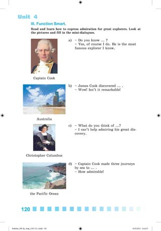<
§
>
#
III. Function Smart.
Read and learn how to express admiration for great explorers. Look at
the pictures and fill in the mini-dialogues.
Unit 4
Captain Cook
a) - Do you know ... ?
- Yes, of course I do. He is the most
famous explorer I know.
b) - James Cook discovered ... .
- Wow! Isn’t it remarkable!
Australia
Christopher Columbus
c) - What do you think of ...?
- I can’t help admiring his great dis­
covery.
d) - Captain Cook made three journeys
by sea to ... .
- How admirable!
the Pacific Ocean
120
Kalinina_AM-Sp_6eng_(138-13)_v.indd 120 30.05.2014 12:44:37
 