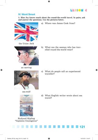 <
§
>
Lt f SOM 4
#
IV. Word Smart
1. Miss Joy knows much about the round-the-world travel. In pairs, ask
and answer the questions. Use the pictures below.
a) Where was James Cook from?
the Union Jack
b) What can the seaman who has trav­
elled round-the-world wear?
an earring
c) What do people call an experienced
traveller?
sea-wolf
Rudyard Kipling
“Captains Courageous”
d) What English writer wrote about sea
travel?
121
Kalinina_AM-Sp_6eng_(138-13)_v.indd 121 30.05.2014 12:44:37
 