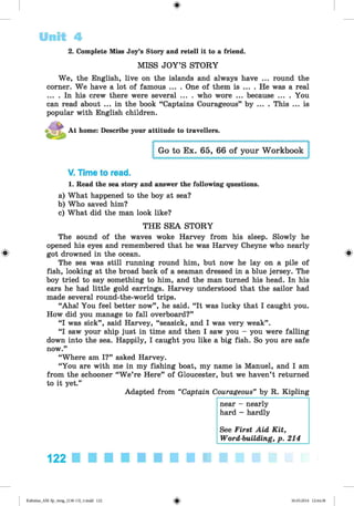 <
§
>
Unit 4
2. Complete Miss Joy’s Story and retell it to a friend.
MISS JOY’S STORY
We, the English, live on the islands and always have ... round the
corner. We have a lot of famous ... . One of them is ... . He was a real
... . In his crew there were several ... . who wore ... because ... . You
can read about ... in the book “Captains Courageous” by ... . This ... is
popular with English children.
At home: Describe your attitude to travellers.
Go to Ex. 65, 66 of your Workbook
V. Time to read.
1. Read the sea story and answer the following questions.
a) What happened to the boy at sea?
b) Who saved him?
c) What did the man look like?
THE SEA STORY
The sound of the waves woke Harvey from his sleep. Slowly he
opened his eyes and remembered that he was Harvey Cheyne who nearly
got drowned in the ocean. ^
The sea was still running round him, but now he lay on a pile of
fish, looking at the broad back of a seaman dressed in a blue jersey. The
boy tried to say something to him, and the man turned his head. In his
ears he had little gold earrings. Harvey understood that the sailor had
made several round-the-world trips.
“Aha! You feel better now”, he send. “It was lucky that I caught you.
How did you manage to fall overboard?”
“I was sick”, said Harvey, “seasick, and I was very weak”.
“I saw your ship just in time and then I saw you - you were falling
down into the sea. Happily, I caught you like a big fish. So you are safe
now.”
“Where am I?” asked Harvey.
“You are with me in my fishing boat, my name is Manuel, and I am
from the schooner “W e’re Here” of Gloucester, but we haven’t returned
to it yet.”
Adapted from “Captain Courageous” by R. Kipling
near - nearly
hard - hardly
See First Aid Kit,
Word-building, p. 214
122
Kalinina_AM-Sp_6eng_(138-13)_v.indd 122 30.05.2014 12:44:38
 