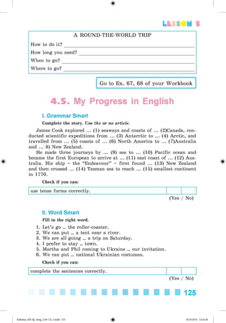 <
§
>
Lt f SOM 5
#
A ROUND-TH E-W ORLD TRIP
How to do it ? _______________________________________
How long you need?_________________________________
When to g o ? _________________________________________
Where to g o ? ________________________________________
Go to Ex. 67, 68 of your Workbook
4 .5 . My Progress in English
I. Grammar Smart
Complete the story. Use the or no article.
James Cook explored ... (1) seaways and coasts of ... (2)Canada, con­
ducted scientific expeditions from ... (3) Antarctic to ... (4) Arctic, and
travelled from ... (5) coasts of ... (6) North America to ... (7)Australia
and ... 8) New Zealand.
He made three journeys by ... (9) sea to ... (10) Pacific ocean and
became the first European to arrive at ... (11) east coast of ... (12) Aus­
tralia. His ship - the “Endeavour” - first found ... (13) New Zealand
and then crossed ... (14) Tasman sea to reach ... (15) smallest continent
in 1770.
Check if you can:
use tense forms correctly.
(Yes / No)
II. Word Smart
Fill in the right word.
1. Let’s go ... the roller-coaster.
2. We can put ... a tent near a river.
3. We are all going ... a trip on Saturday.
4. I prefer to stay ... town.
5. Martha and Phil coming to Ukraine ... our invitation.
6. We can put ... national Ukrainian costumes.
Check if you can:
complete the sentences correctly.
(Yes / No)
125
Kalinina_AM-Sp_6eng_(138-13)_v.indd 125 30.05.2014 12:44:38
 