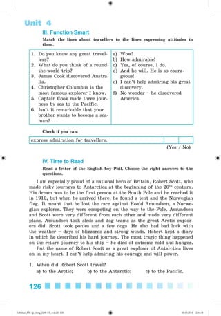 <
§
>
Unit 4
Match the lines about travellers to the lines expressing attitudes to
them.
III. Function Smart
1. Do you know any great travel- a) Wow!
lers? b) How admirable!
2. What do you think of a round- c) Yes, of course, I do.
the-world trip? d) And he will. He is so coura-
3. James Cook discovered Austra- geous!
lia. e) I can’t help admiring his great
4. Christopher Columbus is the discovery.
most famous explorer I know. f) No wonder - he discovered
5. Captain Cook made three jour- America.
neys by sea to the Pacific.
6. Isn’t it remarkable that your
brother wants to become a sea-
man?
Check if you can:
express admiration for travellers.
(Yes / No)
# IV. Time to Read
Read a letter of the English boy Phil. Choose the right answers to the
questions.
I am especially proud of a national hero of Britain, Robert Scott, who
made risky journeys to Antarctica at the beginning of the 20th century.
His dream was to be the first person at the South Pole and he reached it
in 1910, but when he arrived there, he found a tent and the Norwegian
flag. It meant that he lost the race against Roald Amundsen, a Norwe­
gian explorer. They were competing on the way to the Pole. Amundsen
and Scott were very different from each other and made very different
plans. Amundsen took sleds and dog teams as the great Arctic explor­
ers did. Scott took ponies and a few dogs. He also had bad luck with
the weather - days of blizzards and strong winds. Robert kept a diary
in which he described his hard journey. The most tragic thing happened
on the return journey to his ship - he died of extreme cold and hunger.
But the name of Robert Scott as a great explorer of Antarctica lives
on in my heart. I can’t help admiring his courage and will power.
1. When did Robert Scott travel?
a) to the Arctic; b) to the Antarctic; c) to the Pacific.
126 ■ l l l l l l l l l
Kalinina_AM-Sp_6eng_(138-13)_v.indd 126 30.05.2014 12:44:38
 
