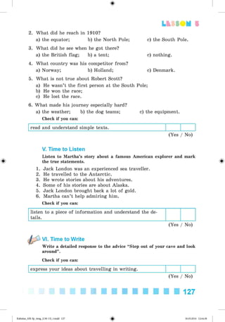 <
§
>
2. What did he reach in 1910?
a) the equator; b) the North Pole;
3. What did he see when he got there?
a) the British flag; b) a tent;
4. What country was his competitor from?
a) Norway; b) Holland;
5. What is not true about Robert Scott?
a) He wasn’t the first person at the South Pole;
b) He won the race;
c) He lost the race.
6. What made his journey especially hard?
a) the weather; b) the dog teams; c) the equipment.
Check if you can:
read and understand simple texts.
(Yes / No)
Lt f SOM 5
c) the South Pole.
c) nothing.
c) Denmark.
V. Time to Listen
Listen to Martha’s story about a famous American explorer and mark
^ the true statements. ^
1. Jack London was an experienced sea traveller.
2. He travelled to the Antarctic.
3. He wrote stories about his adventures.
4. Some of his stories are about Alaska.
5. Jack London brought back a lot of gold.
6. Martha can’t help admiring him.
Check if you can:
listen to a piece of information and understand the de­
tails.
(Yes / No)
VI. Time to Write
Write a detailed response to the advice “Step out of your cave and look
around”.
Check if you can:
express your ideas about travelling in writing.
(Yes / No)
127
Kalinina_AM-Sp_6eng_(138-13)_v.indd 127 30.05.2014 12:44:38
 