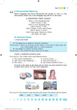 LtttO H 1
II. Pronunciation Warm-up
Read a shopping trip chant and practise the sounds /w/ and /sv/. Say
who usually wishes you a nice shopping trip and if it is the same.
A SH O PPIN G T R IP C H A N T
- Have a nice shopping trip!
- Don’t worry, I will.
- Have a nice shopping trip!
- Don’t worry, I will.
- Don’t forget to buy some bread.
- Don’t worry, I won’t.
- Don’t buy grey, brown or white
- All right, all right.
III. Grammar Smart
1. Look and recall!
1) Use have to or must to express necessity.
E x a m p l e : There is no bread in the house, so we have to buy some. or
You really must talk to a shop assistant.
2) Use must to express strong orders.
E x a m p l e : You must eat more, you are so thin!
a) play a completion grammar game.
E x a m p l e : You really must stop buying sweets.
1. You must understand ... . 4. I have to buy ... .
2. Ann has to go shopping ... . 5. You will have to ... .
3. We must ... . 6. All school children must ... .
b) Look at the signs in the shop and say what you must (mustn’t), have
to (don’t have to) do. Use the verbs suggested.
E x a m p l e : You mustn’t take biscuits with hand. Use plastic gloves, please.
take pay leave park go
129
Kalinina_AM-Sp_6eng_(138-13)_v.indd 129 30.05.2014 12:44:39
 