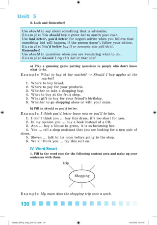<
§
>
Unit 5
2. Look and Remember!
Use should to say about something that is advisable.
E x a m p l e : You should buy a green hat to match your coat.
Use had better, you’d better for urgent advice when you believe that
something bad will happen, if the person doesn’t follow your advice.
E x a m p l e : You’d better buy it or someone else will do it.
Remember!
Use should in questions when you are wondering what to do.
E x a m p l e : Should I try this hat or that one?
#
a) Play a guessing game putting questions to people who don’t know
what to do.
E x a m p l e : What to buy at the market? ^ Should I buy apples at the
market?
1. Where to buy bread.
2. Where to pay for your products.
3. Whether to take a shopping bag.
4. What to buy at the fruit shop.
5. What gift to buy for your friend’s birthday.
6. Whether to go shopping alone or with your mum.
b) Fill in should or you’d better.
E x a m p l e : I think you’d better leave now or you’ll be late.
1. I don’t think you ... buy this dress, it’s too short for you.
2. In my opinion you ... buy a book instead of a CD.
3. Ann ... buy a blouse in green, it is so becoming her.
4. You ... tell a shop assistant that you are looking for a new pair of
shoes.
5. Steven ... talk to his mom before going to the shop.
6. We all think you ... try this suit on.
IV. Word Smart
1. Fill in the word rose for the following content area and make up your
sentences with them.
E x a m p l e : My mum does the shopping trip once a week.
130 ■ ■ ■ ■ ■ ■ ■ ■ ■ ■
*
Kalinina_AM-Sp_6eng_(138-13)_v.indd 130 30.05.2014 12:44:39
 