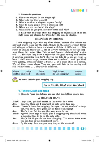 <
§
>
LfcSS UM I
2. Answer the questions
1. How often do you do the shopping?
2. Where do you like to do it?
3. Who is much of a shopper in your family?
4. Why do many people write a shopping list?
5. When are you dazzled at the shop?
6. What shop do you pop into more often and why?
3. Read what Lucy says about her shopping in England and fill in the
right words and phrases. Say if you have the same in Ukraine.
SHOPPING IN BRITAIN
I love shopping trips with my elder sister, because she teaches me
how and where I can buy the right things. In the centre of most towns
and villages in Britain there is a street with lots of different ... . This
street is usually called the ... and it is very convenient to do the shop­
ping there. My sister likes “Marks and Spencer chain-stories” which
sell ... . She says they have a reputation for good quality and besides
if you buy something you don’t like you can take it ... and get your ...
back. I dislike such shops, because there are crowds of ... and I get tired
very quickly. When my sister is busy, I ... at a small shop on a corner.
We call them corner shops. They are open until late in the evening and
sell freshly baked ... . They are so delicious.
# shops trips back High Street money
clothes and food shoppers do the shopping cakes
At home: Describe your shopping trip.
V. Time to Listen and Read
1. Listen to / read the dialogue and say what the children plan to buy.
A HELPING HAND
Helen: I say, Ann, you look smart in this dress. Is it new?
Ann: Exactly. Mum and I bought it on sale three days ago.
Steven: I haven’t done the shopping for ages. I’m not much of a shop­
per, you know. You, girls, are so fond of shopping!
Ann: That’s true. But it’s not that easy even for us.
Steve: Agreed. Mum says I should plan a shopping trip ahead and write
a shopping list, to be on the safe side.
Ann: That’s OK if you do the food shopping. You never know what
you can like at the department store.
Steve: By the way, Ann, are you very busy at the moment?
131
Kalinina_AM-Sp_6eng_(138-13)_v.indd 131 30.05.2014 12:44:39
 
