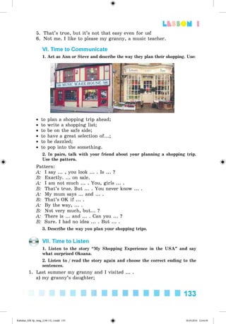 <
§
>
Lt f SOM 1
5. That’s true, but it’s not that easy even for us!
6. Not me. I like to please my granny, a music teacher.
VI. Time to Communicate
1. Act as Ann or Steve and describe the way they plan their shopping. Use:
• to plan a shopping trip ahead;
• to write a shopping list;
• to be on the safe side;
• to have a great selection of...;
• to be dazzled;
• to pop into the something.
2. In pairs, talk with your friend about your planning a shopping trip.
Use the pattern.
Pattern:
A: I say ... , you look ... . Is ... ?
B: Exactly. ... on sale.
A: I am not much ... . You, girls ... .
B: That’s true. But ... . You never know ... .
A: My mum says ... and ... .
B: That’s OK if ... .
A: By the way, ... .
B: Not very much, but... ?
A: There is ... and ... . Can you ... ?
B: Sure. I had no idea ... . But ... .
3. Describe the way you plan your shopping trips.
VII. Time to Listen
1. Listen to the story “My Shopping Experience in the USA” and say
what surprised Oksana.
2. Listen to /read the story again and choose the correct ending to the
sentences.
1. Last summer my granny and I visited ... .
a) my granny’s daughter;
133
Kalinina_AM-Sp_6eng_(138-13)_v.indd 133 30.05.2014 12:44:39
 
