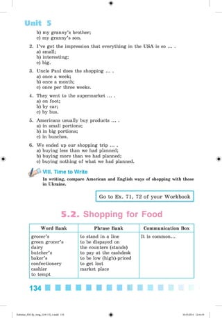 <
§
>
b) my granny’s brother;
c) my granny’s son.
2. I ’ve got the impression that everything in the USA is so ... .
a) small;
b) interesting;
c) big.
3. Uncle Paul does the shopping ... .
a) once a week;
b) once a month;
c) once per three weeks.
4. They went to the supermarket ... .
a) on foot;
b) by car;
c) by bus.
5. Americans usually buy products ... .
a) in small portions;
b) in big portions;
c) in bunches.
6. We ended up our shopping trip ... .
a) buying less than we had planned;
b) buying more than we had planned;
c) buying nothing of what we had planned.
VIII. Time to Write
In writing, compare American and English ways of shopping with those
in Ukraine.
Unit 5
Go to Ex. 71, 72 of your Workbook
5.2. Shopping for Food
Word Bank Phrase Bank Communication Box
grocer’s
green grocer’s
dairy
butcher’s
baker’s
confectionery
cashier
to tempt
to stand in a line
to be dispayed on
the counters (stands)
to pay at the cashdesk
to be low (high)-priced
to get lost
market place
It is common...
134
Kalinina_AM-Sp_6eng_(138-13)_v.indd 134 30.05.2014 12:44:39
 