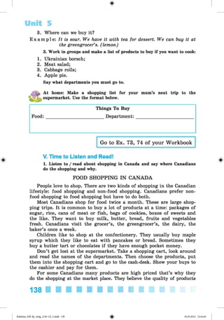<
§
>
#
3. Where can we buy it?
E x a m p l e : It is sour. We have it with tea for dessert. We can buy it at
the greengrocer’s, (lemon)
3. Work in groups and make a list of products to buy if you want to cook:
1. Ukrainian borsch;
2. Meat salad;
3. Cabbage rolls;
4. Apple pie.
Say what departments you must go to.
Unit 5
At home: Make a shopping list for your mum’s next trip to the
supermarket. Use the format below.
Food:
Things To Buy
Department:
V. Time to Listen and Read!
1. Listen to / read about shopping in Canada and say where Canadians
do the shopping and why.
FOOD SHOPPING IN CANADA
People love to shop. There are two kinds of shopping in the Canadian
lifestyle: food shopping and non-food shopping. Canadians prefer non­
food shopping to food shopping but have to do both.
Most Canadians shop for food twice a month. These are large shop­
ping trips. It is common to buy a lot of products at a time: packages of
sugar, rice, cans of meat or fish, bags of cookies, boxes of sweets and
the like. They want to buy milk, butter, bread, fruits and vegetables
fresh. Canadians visit the grocer’s, the greengrocer’s, the dairy, the
baker’s once a week.
Children like to shop at the confectionery. They usually buy maple
syrup which they like to eat with pancakes or bread. Sometimes they
buy a butter tart or chocolates if they have enough pocket money.
Don’t get lost at the supermarket. Take a shopping cart, look around
and read the names of the departments. Then choose the products, put
them into the shopping cart and go to the cash-desk. Show your buys to
the cashier and pay for them.
For some Canadians many products are high priced that’s why they
do the shopping at the market place. They believe the quality of products
138 ■ ■ ■ ■ ■ ■ ■ ■ ■ ■ ■ ■
Kalinina_AM-Sp_6eng_(138-13)_v.indd 138 30.05.2014 12:44:40
 