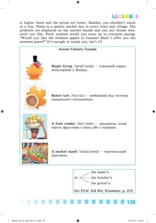 #
is higher there and the prices are lower. Besides, you shouldn’t stand
in a line. There is a special market day in every town and village. The
products are displayed on the market stands and you can choose wha­
tever you like. Fruit vendors would you come up to everyone saying:
“Would you like the freshest apples in Canada? Shall I offer you the
sweetest pears?” It’s enough to tempt you, isn’t it?
Lb SSO M 2
Across Culture: Canada
Maple Syrup /'meipl 'sairap/ - кленовий сироп,
популярний у Канаді.
Butter tart /'bvta ta:t/ - особливий вид тістечка
канадського походження.
A fruit vendor /fru:t 'venda/ - продавець, який
торгує фруктами з візка або з корзини.
A market stand /'ma:kit strnnd/ - торговельний
прилавок.
#
at
<
the baker’s
the butcher’s
the grocer’s
See First Aid Kit, Grammar, p. 213
139
#
Kalinma_AM-Sp_6eng_(138-13)_v.mdd 139 30.05.2014 12:44:40
 