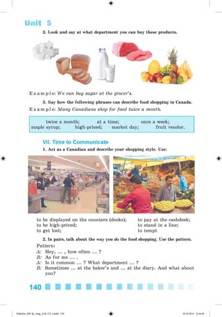 <
§
>
Unit 5
2. Look and say at what department you can buy these products.
E x a m p l e : We can buy sugar at the grocer’s.
3. Say how the following phrases can describe food shopping in Canada.
E x a m p l e : Many Canadians shop for food twice a month.
twice a month; at a time; once a week;
maple syrup; high-priced; market day; fruit vendor.
VII. Time to Communicate
1. Act as a Canadian and describe your shopping style. Use:
to be displayed on the counters (desks); to pay at the cashdesk;
to be high-priced; to stand in a line;
to get lost; to tempt
2. In pairs, talk about the way you do the food shopping. Use the pattern.
Pattern:
A: Hey, ... , how often ... ?
B: As for me ... .
A: Is it common ... ? What department ... ?
B: Sometimes ... at the baker’s and ... at the diary. And what about
you?
140 ■ ■ ■ ■ ■ ■ ■ ■ ■ ■
*
Kalinina_AM-Sp_6eng_(138-13)_v.indd 140 30.05.2014 12:44:40
 