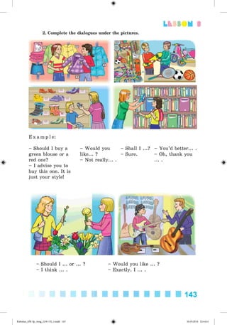 <
§
>
3
2. Complete the dialogues under the pictures.
#
E x a m p l e :
- Should I buy a - Would you - Shall I ...? - You’d better...
green blouse or a like... ? - Sure. - Oh, thank you
red one? - Not really... . ... .
- I advise you to
buy this one. It is
just your style!
- Should I ... or ... ? - Would you like ... ?
- I think ... . - Exactly. I ... .
143
Kalinina_AM-Sp_6eng_(138-13)_v.indd 143 30.05.2014 12:44:41
 