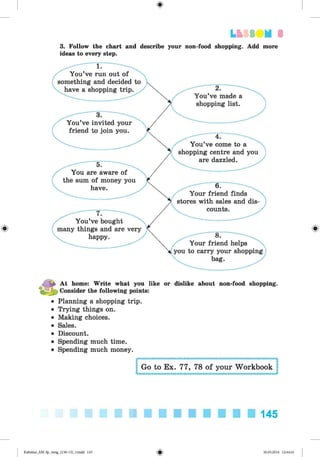 <
§
>
#
Lb SUM 3
3. Follow the chart and describe your non-food shopping. Add more
ideas to every step.
You’ve run out of
something and decided to
have a shopping trip.
3.
You’ve invited your
friend to join you.
5.
You are aware of
the sum of money you
have.
7.
You’ve bought
many things and are very
happy
2.
You’ve made a
shopping list.
4.
You’ve come to a
shopping centre and you
are dazzled.
6.
Your friend finds
stores with sales and dis­
counts.
8.
Your friend helps
you to carry your shopping
bag.
^ At home: Write what you like or dislike about non-food shopping.
■‘JT
- Consider the following points:
• Planning a shopping trip.
• Trying things on.
• Making choices.
• Sales.
• Discount.
• Spending much time.
• Spending much money.
Go to Ex. 77, 78 of your Workbook
145
Kalinina_AM-Sp_6eng_(138-13)_v.indd 145 30.05.2014 12:44:41
 