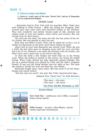 ф
V. Time to Listen and Read
1. Listen to / read a part of the story “Sweet Liar” and say if Samantha
was an experienced shopper.
SW EET L IA R
...Samantha lived in New York with her guardian Mike. Today they
were walking to Fifth Avenue - Mike was taking her shopping. They
hurried past store after store with beautiful clothes in the windows.
They were wonderful and stylish: blouses made of silk, sweaters and
jackets made of wool and leather, cotton skirts and trousers. She was
carried away by their beauty.
The more she saw them, the worse she felt: she was aware of her aw­
ful clothes. She was dazzled at what she saw.
Soon they met Mike’s cousin Vicky and he asked her to buy a lot of
clothes for Samantha as she knew much about clothes for girls.
About half an hour later Samantha was awfully tired. When she was
a child, she had often gone on shopping tours with her mum and they
had a lot of fun. However, even when she had been with her mother, she
didn’t have such a good time as she had on this day.
A t first she chose a few dresses and tried them on in the fitting
room. When she looked at herself in the mirror, she found she looked
boring. When Vicky offered her help, Samantha agreed willingly. She
put on a perfect-fitting suit offered by Vicky and she didn’t recognize
herself. It was just the thing! Neither lose nor tight on her. The more
she looked at herself the more she liked her new clothes.
Samantha bought many, many items. She lost count of all the shoes,
dresses and casual clothes.
“All this costs too much” , she said. But Vicky removed price tags...
Adapted from “Sweet Liar” by Jude Deveraun
Unit 5
The more ... the more
The more ... the worse
See First Aid K it, Grammar, p. 213
Across Culture
New York City - найбільше місто США, головний
бізнес-центр країни.
Fifth Avenue - вулиця в Нью-Йорку, відома
своїми дорогими магазинами.
146
Ф
Kalinina_AM-Sp_6eng_(138-13)_v.indd 146 30.05.2014 12:44:42
 