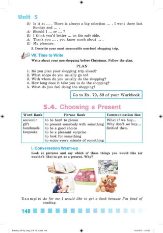 <
§
>
B: Is it at ... . There is always a big selection ... . I went there last
Sunday and ... .
A: Should I ... or ... ?
B: I think you’d better ... on the safe side.
A: Thank you ... , you know much about ... .
B: My pleasure.
3. Describe your most memorable non-food shopping trip.
VII. Time to Write
Write about your non-shopping before Christmas. Follow the plan.
P L A N
1. Do you plan your shopping trip ahead?
2. What shops do you usually go to?
3. With whom do you usually do the shopping?
4. How long does it take you to do the shopping?
5. What do you feel doing the shopping?
Go to Ex. 79, 80 of your Workbook
Unit 5
#
5.4. Choosing a Present
Word Bank Phrase Bank Communication Box
souvenir
gift
handmade
keepsake
to be hard to please
to present somebody with something
to be a good choice
to be a pleasant surprise
to look for something
to enjoy every minute of something
What if we buy...
Why don’t we buy...
Settled then.
I. Conversation Warm-up
Look at pictures and say which of these things you would like (or
wouldn’t like) to get as a present. Why?
E x a m p l e : As for me I would like to get a book because I ’m fond of
reading.
148
Kalinina_AM-Sp_6eng_(138-13)_v.indd 148 14.06.2014 14:15:26
 