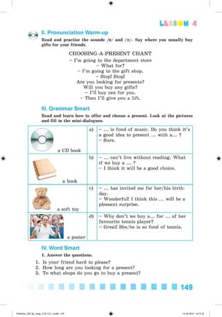 <
§
>
Lt f SOM 4
#
II. Pronunciation Warm-up
Read and practise the sounds /0 / and /o:/. Say where you usually buy
gifts for your friends.
CHOOSING-A-PRESENT C H A N T
- I’m going to the department store
- What for?
- I’m going to the gift shop.
- Stop! Stop!
Are you looking for presents?
W ill you buy any gifts?
- I’ll buy one for you.
- Then I’ll give you a lift.
III. Grammar Smart
Read and learn how to offer and choose a present. Look at the pictures
and fill in the mini-dialogues.
a CD book
a) - ... is fond of music. Do you think it’s
a good idea to present ... with a... ?
- Sure.
a book
b) - ... can’t live without reading. What
if we buy a ... ?
- I think it will be a good choice.
a soft toy
c) - ... has invited me for her/his birth­
day.
- Wonderful! I think this ... will be a
pleasant surprise.
d) - Why don’t we buy a... for ... of her
favourite tennis player?
- Great! She/he is so fond of tennis.
IV. Word Smart
1. Answer the questions.
1. Is your friend hard to please?
2. How long are you looking for a present?
3. To what shops do you go to buy a present?
149
Kalinina_AM-Sp_6eng_(138-13)_v.indd 149 14.06.2014 14:15:45
 
