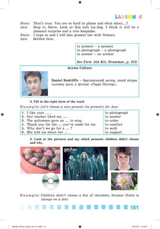 ф
Steve: That’s true. You are so hard to please and what about...?
Ann: Stop it, Steve. Look at this soft toy-dog. I think it will be a
pleasant surprise and a nice keepsake.
Steve: I hope so and I will also present her with flowers.
Ann: Settled then.
Lt f SOM 4
to present - a present
to photograph - a photograph
to answer - an answer
See First Aid K it, Grammar, p. 213
Across Culture
Daniel Redcliffe - британський актор, який зіграв
головну роль у фільмі «Гаррі Поттер».
2. Fill in the right form of the word.
E x a m p l e : Let’s choose a nice present (to present) for Ann.
1. I like your ... . to photograph
2. Our teacher liked my ... . to answer
3. The policemen gave an ... to stop. to order
4. Thank you for the ... you’ve made for me. to comfort
5. Why don’t we go for a ... ? to walk
6. She told me about her ... . to support
3. Look at the pictures and say which presents children didn’t choose
and why.
E x a m p l e : Children didn’t choose a box of chocolate, because Helen is
always on a diet.
151
Ф
Kalinina_AM-Sp_6eng_(138-13)_v.indd 151 30.05.2014 12:44:42
 