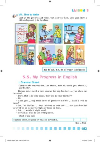 Lt f SOM 5
VIII. Time to Write
Look at the pictures and write your story on them. Give your story a
title and present it to the class.
#
Go to Ex. 83, 84 of your Workbook
5.5. My Progress in English
I. Grammar Smart
Complete the conversation. Use should, have to, would you, should I,
you’d better.
- Excuse me, I need a new sweater for my brother. ... you show me
this one?
- Sure. But it is very small. How old is your brother?
- 15.
- Then you ... buy these ones: in green or in blue. ... have a look at
them?
- Oh, I’m dazzled. ... buy this one or that one? ... ask your brother
to try it on or it may be tight or loose on him.
- OK. ... we do it right now?
- Certainly. This is the fitting room.
Check if you can:
express offer, request or what is advisable.
(Yes / No)
■ ■ ■ ■ ■ ■ ■ ■ ■ ■ 1 5 3
Kalinina_AM-Sp_6eng_(138-13)_v.indd 153 30.05.2014 12:44:43
 
