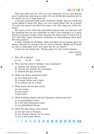 <
§
>
#
This year Alice was 21, and it is very important for her. Our granny
says it symbolizes becoming an adult. It’s an old British tradition and in
my family we try to keep them all.
I was also presented with many wonderful things, like an e-book and
Justin Bieber’s latest CD. Have you ever heard them? Oh, he is great!
I’ve seen his concert and liked his music a lot. His songs are really fan­
tastic!
But most of all I liked the embroidered blouse that you had sent me!
It’s amazing how you can embroider so well! I was wearing it at a party
and all my guests couldn’t help admiring the blouse and of course me in
it! I told them about Ukrainian traditions of embroidering. Some girls
felt even jealous!
I really enjoyed my birthday. Mum and Dad and my granny gave me
money, because I ’m saving it for my trip to Ukraine. Maybe you’ll teach
me how to embroider and I will make one for my sister?
I hope you are doing fine. Thanks again for your lovely present.
Lots of Love,
Nancy
1. How old is Nancy?
a) 21; b) 13; c) 8.
2. Why was her sister’s birthday very important?
a) because she became an adult;
b) because she entered the university;
c) because she got married.
3. What was Nancy presented with?
a) an e-book and a CD;
b) a music album and a book;
c) an album and an e-book.
4. What music did the girl enjoy?
a) rock music;
b) jazz music;
c) pop music.
5. What birthday present did her Ukrainian friend send her?
a) an embroidered towel;
b) a CD with Ukrainian music;
c) an embroidered blouse.
6. What for does Nancy save money?
a) for her trip to Ukraine;
b) for buying a blouse for her mom;
c) for a new music album.
Lt f SOM 5
155
Kalinina_AM-Sp_6eng_(138-13)_v.indd 155 30.05.2014 12:44:43
 