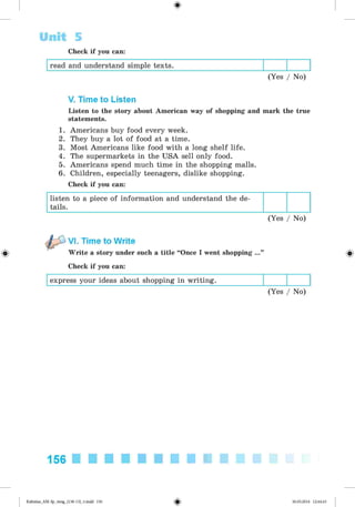 <
§
>
Unit 5
Check if you can:
read and understand simple texts.
(Yes / No)
V. Time to Listen
Listen to the story about American way of shopping and mark the true
statements.
1. Americans buy food every week.
2. They buy a lot of food at a time.
3. Most Americans like food with a long shelf life.
4. The supermarkets in the USA sell only food.
5. Americans spend much time in the shopping malls.
6. Children, especially teenagers, dislike shopping.
Check if you can:
listen to a piece of information and understand the de­
tails.
(Yes / No)
#
VI. Time to Write
Write a story under such a title “Once I went shopping ...”
Check if you can:
express your ideas about shopping in writing.
(Yes / No)
156
Kalinina_AM-Sp_6eng_(138-13)_v.indd 156 30.05.2014 12:44:43
 