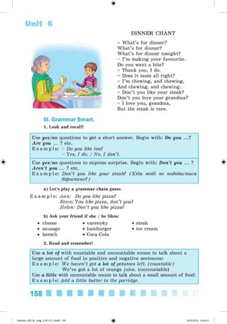 ф
Unit 6
D IN N E R C H A N T
- What’s for dinner?
What’s for dinner?
What’s for dinner tonight?
- I’m making your favourite.
Do you want a bite?
- Thank you, I do.
- Does it taste all right?
- I’m chewing, and chewing,
And chewing, and chewing.
- Don’t you like your steak?
Don’t you love your grandma?
- I love you, grandma,
But the steak is rare.
III. Grammar Smart.
1. Look and recall!
Ф Ф
a) Let's play a grammar chain game.
E x a m p l e : Ann: Do you like pizza?
Steve: You like pizza, don’t you?
Helen: Don’t you like pizza?
b) Ask your friend if she / he likes:
• cheese • varenyky • steak
• sausage • hamburger • ice cream
• borsch • Coca-Cola
2. Read and remember!
Use yes/no questions to get a short answer. Begin with: Do you ...?
Are you ... ? etc.
E x a m p l e : - Do you like tea?
- Yes, I do. / No, I don’t.
Use yes/no questions to express surprise. Begin with: Don’t you ... ?
Aren’t you ... ? etc.
E x a m p l e : Don’t you like your steak? (Хіба тобі не подобається
біфштекс?)
Use a lot of with countable and uncountable nouns to talk about a
large amount of food in positive and negative sentences:
E x a m p l e : We haven’t got a lot of potatoes left. (countable)
W e’ve got a lot of orange juice. (uncountable)
Use a little with uncountable nouns to talk about a small amount of food:
E x a m p l e : Add a little butter to the porridge.
158 ■ I
Ф
Kalinina_AM-Sp_6eng_(138-13)_v.indd 158 30.05.2014 12:44:43
 