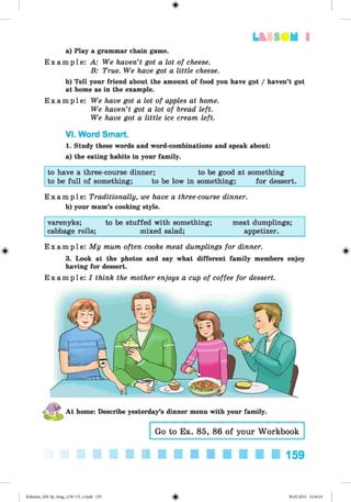 #
LLiSIIM I
a) Play a grammar chain game.
E x a m p l e : A: We haven’t got a lot of cheese.
B: True. We have got a little cheese.
b) Tell your friend about the amount of food you have got / haven’t got
at home as in the example.
E x a m p l e : We have got a lot of apples at home.
We haven’t got a lot of bread left.
We have got a little ice cream left.
VI. Word Smart.
1. Study these words and word-combinations and speak about:
a) the eating habits in your family.
to have a three-course dinner; to be good at something
to be full of something; to be low in something; for dessert.
E x a m p l e : Traditionally, we have a three-course dinner.
b) your mum’s cooking style.
varenyks; to be stuffed with something; meat dumplings;
cabbage rolls; mixed salad; appetizer.
E x a m p l e : My mum often cooks meat dumplings for dinner.
3. Look at the photos and say what different family members enjoy
having for dessert.
E x a m p l e : I think the mother enjoys a cup of coffee for dessert.
159
#
Kalinina_AM-Sp_6eng_(138-13)_v.indd 159 30.05.2014 12:44:43
 